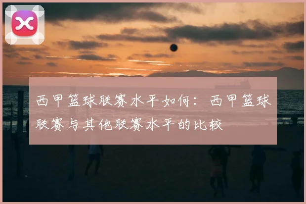 西甲篮球联赛水平如何：西甲篮球联赛与其他联赛水平的比较