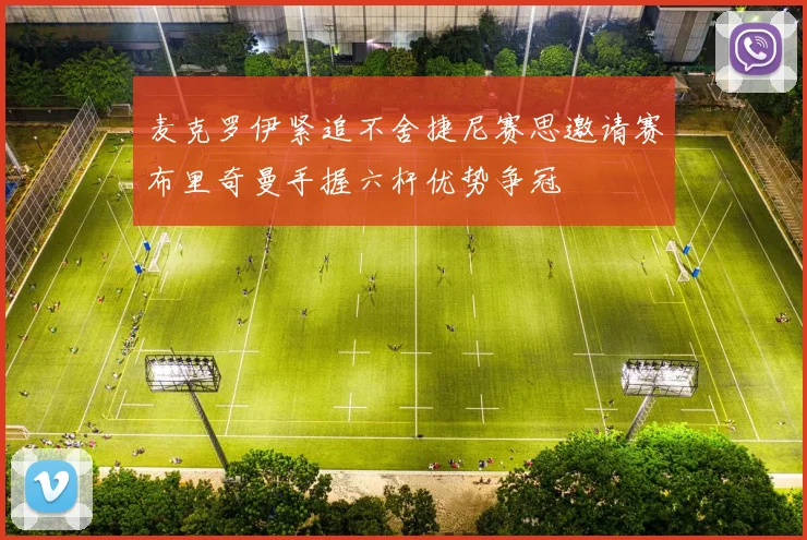 麦克罗伊紧追不舍捷尼赛思邀请赛布里奇曼手握六杆优势争冠